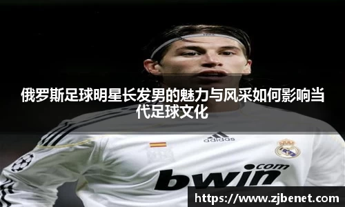 俄罗斯足球明星长发男的魅力与风采如何影响当代足球文化